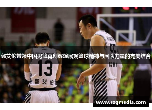 郭艾伦带领中国男篮再创辉煌展现篮球精神与团队力量的完美结合